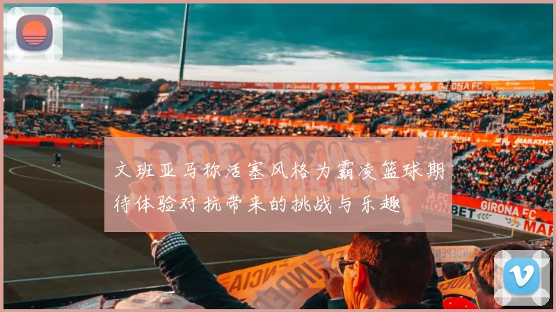 文班亚马称活塞风格为霸凌篮球期待体验对抗带来的挑战与乐趣