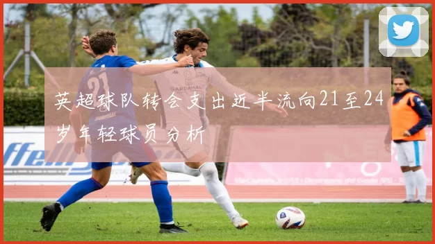 英超球队转会支出近半流向21至24岁年轻球员分析