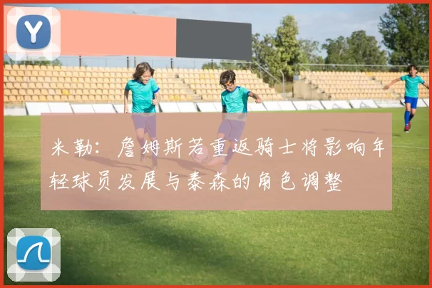 米勒：詹姆斯若重返骑士将影响年轻球员发展与泰森的角色调整