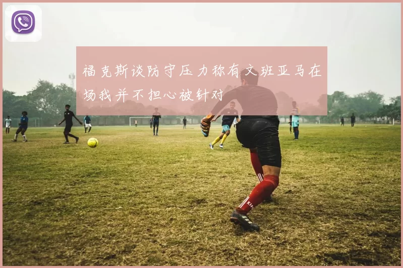 福克斯谈防守压力称有文班亚马在场我并不担心被针对