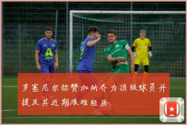 罗塞尼尔称赞加纳乔为顶级球员并提及其近期艰难经历