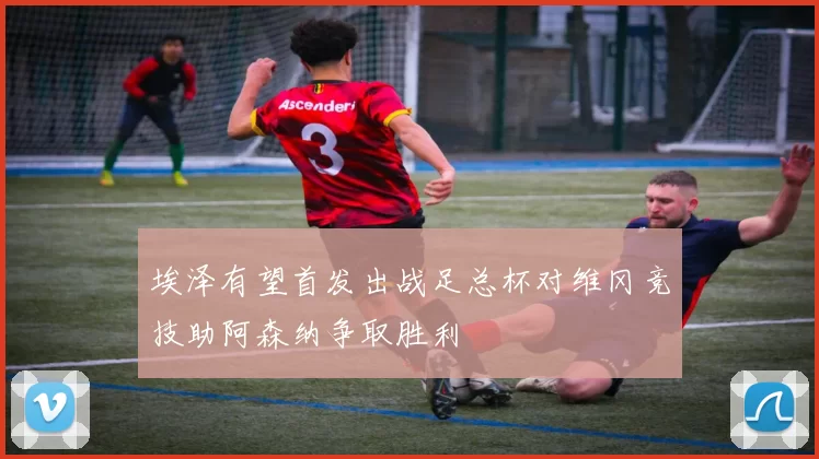 埃泽有望首发出战足总杯对维冈竞技助阿森纳争取胜利