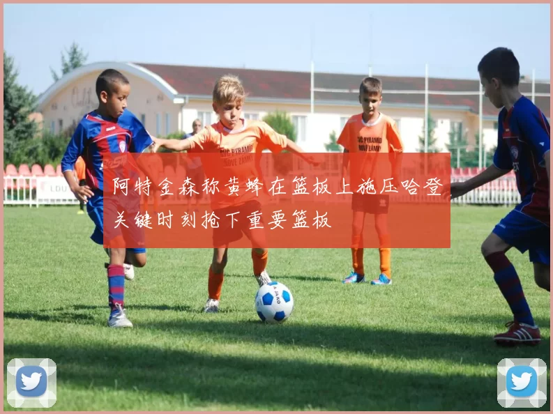 阿特金森称黄蜂在篮板上施压哈登关键时刻抢下重要篮板