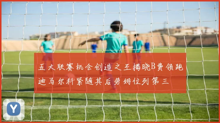五大联赛机会创造之王揭晓B费领跑迪马尔科紧随其后劳姆位列第三