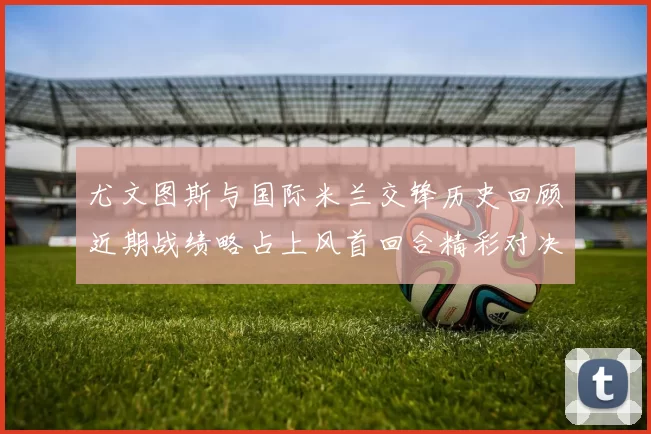 尤文图斯与国际米兰交锋历史回顾近期战绩略占上风首回合精彩对决回顾