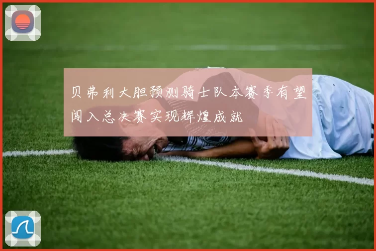 贝弗利大胆预测骑士队本赛季有望闯入总决赛实现辉煌成就