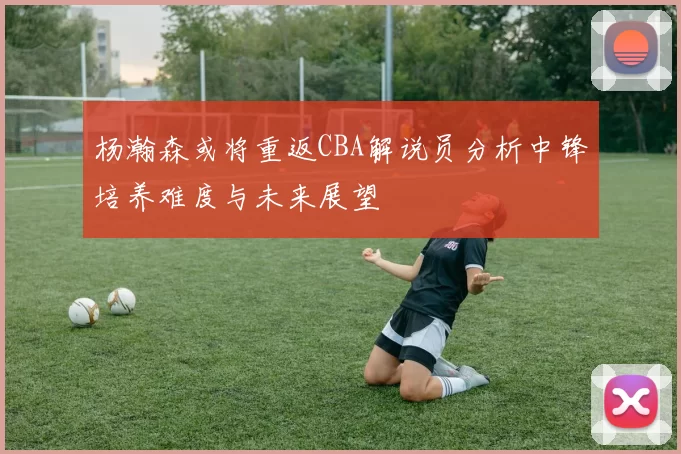 杨瀚森或将重返CBA解说员分析中锋培养难度与未来展望