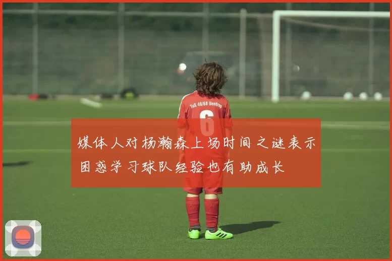 媒体人对杨瀚森上场时间之谜表示困惑学习球队经验也有助成长