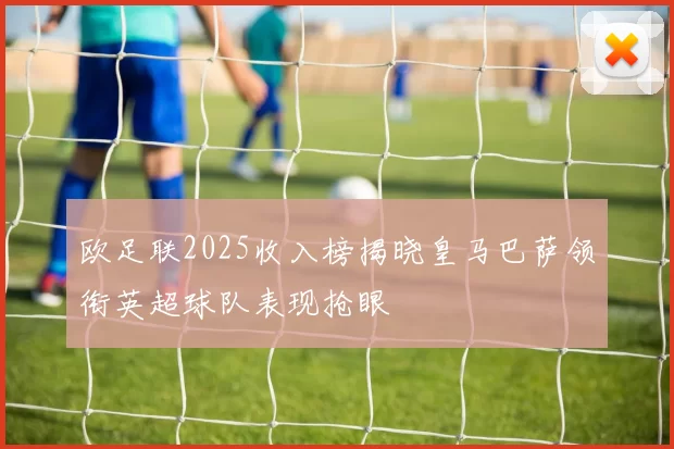 欧足联2025收入榜揭晓皇马巴萨领衔英超球队表现抢眼