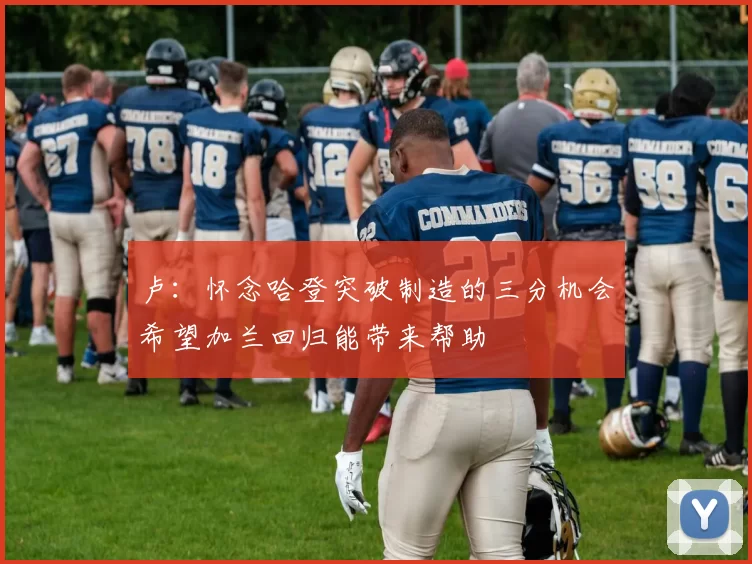 卢：怀念哈登突破制造的三分机会希望加兰回归能带来帮助