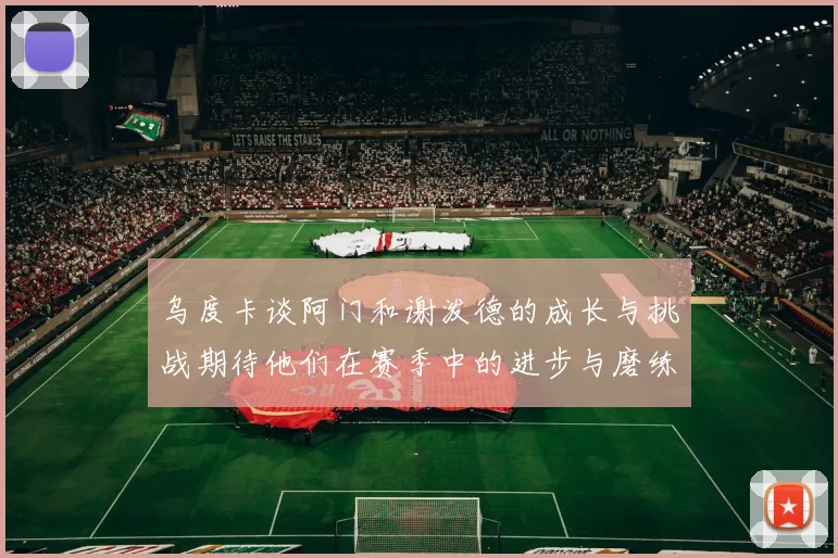 乌度卡谈阿门和谢泼德的成长与挑战期待他们在赛季中的进步与磨练