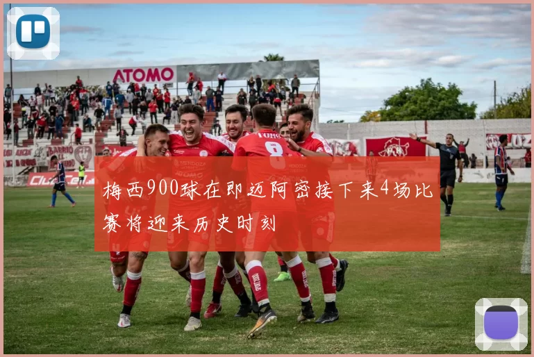 梅西900球在即迈阿密接下来4场比赛将迎来历史时刻