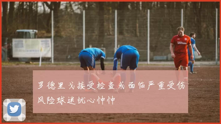 罗德里戈接受检查或面临严重受伤风险球迷忧心忡忡