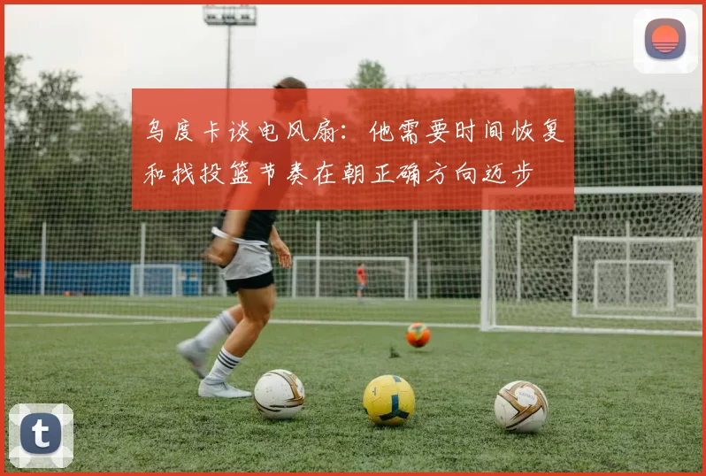 乌度卡谈电风扇：他需要时间恢复和找投篮节奏在朝正确方向迈步